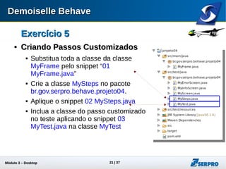 Módulo 3 – Automação Desktop 21
Exercício 5Exercício 5

Criando Passos CustomizadosCriando Passos Customizados
 Substitua o código da classe
MyFrame pelo snippet “01
MyFrame.java”
 Crie a classe MySteps no pacote
br.gov.serpro.behave.projeto04.
 Aplique o snippet 02 MySteps.java
 Inclua o passo customizado aplicando
o snippet 03 MyTest.java na classe
MyTest
 