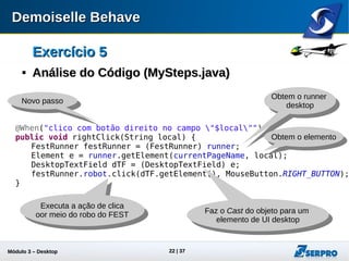 Módulo 3 – Automação Desktop 22
Exercício 5Exercício 5

Análise do Código (MySteps.java)Análise do Código (MySteps.java)
@When("clico com botão direito no campo "$local"")
public void rightClick(String local) {
FestRunner festRunner = (FestRunner) runner;
Element e = runner.getElement(currentPageName, local);
DesktopTextField dTF = (DesktopTextField) e;
festRunner.robot.click(dTF.getElement(), MouseButton.RIGHT_BUTTON);
}
Novo passo
Obtem o runner
desktop
Executa a ação de clica
oor meio do robo do FEST
Obtem o elemento
Faz o Cast do objeto para um
elemento de UI desktop
 