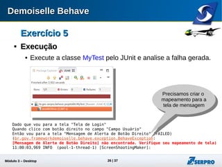 Módulo 3 – Automação Desktop 26
Exercício 5Exercício 5

ExecuçãoExecução
 Execute a classe MyTest pelo JUnit e analise a falha gerada.
Dado que vou para a tela "Tela de Login"
Quando clico com botão direito no campo "Campo Usuário"
Então vou para a tela "Mensagem de Alerta de Botão Direito" (FAILED)
(br.gov.frameworkdemoiselle.behave.exception.BehaveException:
[Mensagem de Alerta de Botão Direito] não encontrada. Verifique seu mapeamento de tela)
11:00:03,969 INFO (pool-1-thread-1) [ScreenShootingMaker]:
Precisamos criar o
mapeamento para a
tela de mensagem
 