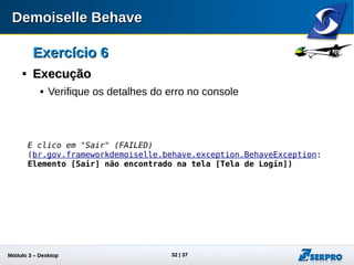 Módulo 3 – Automação Desktop 32
Exercício 6Exercício 6

ExecuçãoExecução
 Verifique os detalhes do erro no console:
E clico em "Sair" (FAILED)
(br.gov.frameworkdemoiselle.behave.exception.BehaveException:
Elemento [Sair] não encontrado na tela [Tela de Login])
 
