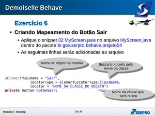 Módulo 3 – Automação Desktop 33
Exercício 6Exercício 6

Criando Mapeamento do Botão SairCriando Mapeamento do Botão Sair
 Aplique o snippet 02 MyScreen.java no arquivo MyScreen.java
dentro do pacote br.gov.serpro.behave.projeto04
 As seguintes linhas serão adicionadas ao arquivo
@ElementMap(name = "Sair",
locatorType = ElementLocatorType.ClassName,
locator = "NOME_DA_CLASSE_DO_OBJETO")
private Button botaoSair;
Nome do objeto na história Buscará o objeto pelo
nome da classe
Nome da classe que
será busca
 