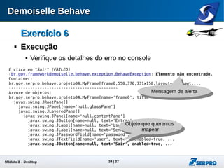 Módulo 3 – Automação Desktop 34
Exercício 6Exercício 6

ExecuçãoExecução
 Verifique os detalhes do erro no console
E clico em "Sair" (FAILED)
(br.gov.frameworkdemoiselle.behave.exception.BehaveException: Elemento não encontrado.
Container:
br.gov.serpro.behave.projeto04.MyFrame[frame0,550,370,331x158,layout=java.awt....
----------------------------------------------
Árvore de objetos:
br.gov.serpro.behave.projeto04.MyFrame[name='frame0', title='Autenticação', ...
javax.swing.JRootPane[]
javax.swing.JPanel[name='null.glassPane']
javax.swing.JLayeredPane[]
javax.swing.JPanel[name='null.contentPane']
javax.swing.JButton[name=null, text='Entrar', enabled=true, ...
javax.swing.JLabel[name=null, text='Usuário:', enabled=true, ...
javax.swing.JLabel[name=null, text='Senha:', enabled=true, ...
javax.swing.JPasswordField[name='password', enabled=true, ...
javax.swing.JTextField[name='user', text='', enabled=true, ...
javax.swing.JButton[name=null, text='Sair', enabled=true, ...
Mensagem de alerta
Objeto que
devemos mapear
 