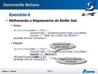 Módulo 3 – Automação Desktop 35
Exercício 6Exercício 6

Melhorando o Mapeamento do Botão SairMelhorando o Mapeamento do Botão Sair
 Antes
 Depois
@ElementMap(name = "Sair",
locatorType = ElementLocatorType.ClassName,
locator = "NOME_DA_CLASSE_DO_OBJETO")
private Button botaoSair;
@ElementMap(name = "Sair",
locatorType = ElementLocatorType.ClassName,
locator = "JButton")
@ElementIndex(index = 1)
private Button botaoSair;
Buscaremos pela
classe JButton
Pegaremos a segunda
ocorrência
 