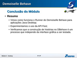 Módulo 3 – Automação Desktop 37
Conclusão do MóduloConclusão do Módulo

ResumoResumo
 Vimos como funciona o Runner do Demoiselle Behave para
aplicações Java Desktop;
 Experimentamos o uso da API Fest;
 Verificamos que a construção de histórias no DBehave é um
processo que independe da interface gráfica a ser testada.
 