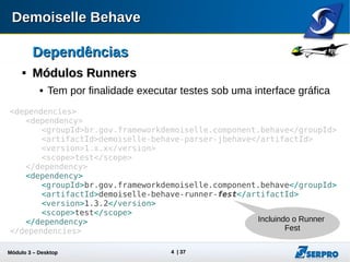 Módulo 3 – Automação Desktop 4
DependênciasDependências

Módulos RunnersMódulos Runners
 Tem por finalidade executar testes sob alguma interface gráfica
<dependencies>
<dependency>
<groupId>br.gov.frameworkdemoiselle.component.behave</groupId>
<artifactId>demoiselle-behave-parser-jbehave</artifactId>
<version>1.x.x</version>
<scope>test</scope>
</dependency>
<dependency>
<groupId>br.gov.frameworkdemoiselle.component.behave</groupId>
<artifactId>demoiselle-behave-runner-fest</artifactId>
<version>1.4.0</version>
<scope>test</scope>
</dependency>
</dependencies>
Incluindo o
Runner Fest
 