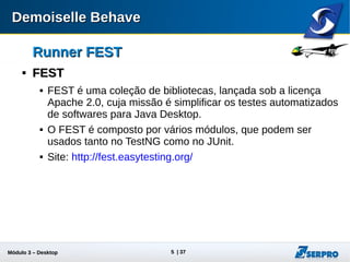 Módulo 3 – Automação Desktop 5
Runner FESTRunner FEST

FESTFEST
 É uma coleção de bibliotecas, lançada sob a licença Apache
2.0, cuja missão é simplificar os testes automatizados de
softwares para Java Desktop.
 É composto por vários módulos, que podem ser usados tanto
no TestNG como no JUnit.
 Site: http://fest.easytesting.org/
 
