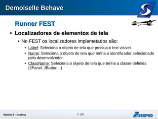 Módulo 3 – Automação Desktop 7
Runner FESTRunner FEST

Localizadores de elementos de telaLocalizadores de elementos de tela
 No FEST os localizadores implemetados são:
 Label: Seleciona o objeto de tela que possua o text visível.
 Name: Seleciona o objeto de tela que tenha o identificador selecionado
pelo desenvolvedor.
 ClassName: Seleciona o objeto de tela que tenha a classe definida
(JPanel, JButton...)
 