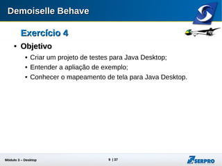Módulo 3 – Automação Desktop 9
Exercício 4Exercício 4

ObjetivoObjetivo
 Criar um projeto de testes para Java Desktop;
 Entender a aplicação de exemplo;
 Conhecer o mapeamento de tela para Java Desktop.
 