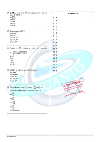Editora Exato 17
14 (UFPA) A menor determinação positiva de um
arco de 1000º é:
a) 270º
b) 280º
c) 290º
d) 300º
e) 310º
15 O valor de sen70º é:
a) sen20º
b) tg20º
c) –sen20º
d) –cos20º
e) cos20º
16 Sendo
2
x
3
π
= , calcule o valor da expressão
3cos x 2senx tg2x
y
tgx 2sen2x cos4x
− +
=
− +
.
a) –3
b) 3
c) 3/2
d) 3/4
e) –3/4
17 (PUC) O valor de sen1200º é igual a:
a) cos60º
b) –sen60º
c) cos30º
d) –sen30º
e) cos45º
18 Sabendo que
3
senx
5
= e
12
seny
13
= , com x,y ∈ 1º
quadrante. Determine o valor de ( )cos x y− :
a)
65
53
b)
56
65
c)
56
65
−
d)
63
65
e) Nenhuma.
GABARITO
1 B
2 B
3 C
4 C
5 A
6 B
7 A
8 C
9 B
10 A
11 B
12 D
13 C
14 B
15 E
16 C
17 C
18 B
 