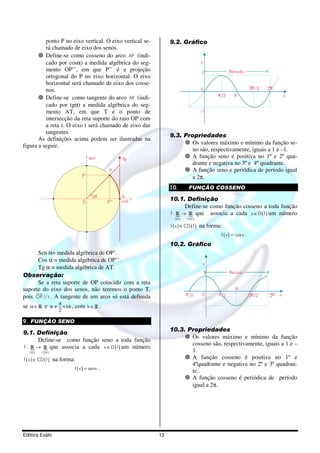 Editora Exato 12
ponto P no eixo vertical. O eixo vertical se-
rá chamado de eixo dos senos.
Define-se como cosseno do arco AP (indi-
cado por cosα) a medida algébrica do seg-
mento OP’’, em que P’’ é a projeção
ortogonal do P no eixo horizontal. O eixo
horizontal será chamado de eixo dos cosse-
nos.
Define-se como tangente do arco AP (indi-
cado por tgα) a medida algébrica do seg-
mento AT, em que T é o ponto de
intersecção da reta suporte do raio OP com
a reta t. O eixo t será chamado de eixo das
tangentes.
As definições acima podem ser ilustradas na
figura a seguir.
0
A
P
α
sen tg
P’’
P’
cos
Sen α= medida algébrica de OP’.
Cos α = medida algébrica de OP’’.
Tg α = medida algébrica de AT.
Observação:
Se a reta suporte de OP coincidir com a reta
suporte do eixo dos senos, não teremos o ponto T,
pois OP // t
suur
. A tangente de um arco só está definida
se α ∈ R e k
2
π
α ≠ + π , com k ∈ Z .
9. FUNÇÃO SENO
9.1. Definição
Define-se como função seno a toda função
f :
( )
{
( )
{
D f CD f
→R R que associa a cada ( )x D f∈ um número
( ) ( )∈f x CD f na forma:
( ) =f x senx .
9.2. Gráfico
y
Período
π/2 π
3 /2π 2π0
-1
1
x
9.3. Propriedades
Os valores máximo e mínimo da função se-
no são, respectivamente, iguais a 1 e –1.
A função seno é positiva no 1º e 2º qua-
drante e negativa no 3º e 4º quadrante.
A função seno e periódica de período igual
a 2π.
10. FUNÇÃO COSSENO
10.1. Definição
Define-se como função cosseno a toda função
( )
{
( )
{
D f CD f
f : →R R que associa a cada ( )x D f∈ um número
( ) ( )∈f x CD f na forma:
( ) =f x cos x .
10.2. Gráfico
y
Período
ππ /2/2
π
3 /2π 2π0
-1
1
x-
10.3. Propriedades
Os valores máximo e mínimo da função
cosseno são, respectivamente, iguais a 1 e –
1.
A função cosseno é positiva no 1º e
4ºquadrante e negativa no 2º e 3º quadran-
te..
A função cosseno é periódica de período
igual a 2π.
 