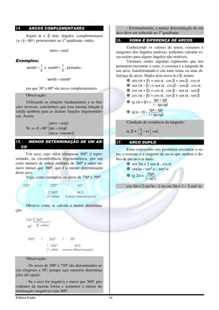 Editora Exato 14
14. ARCOS COMPLEMENTARES
Sejam α e β dois ângulos complementares
( )90ºα + β = pertencentes ao 1º quadrante, então:
sen cosα = β
Exemplos:
1
sen30º
2
= e
1
cos60º
2
= , portanto:
sen30 cos60º=
em que 30º e 60º são arcos complementares.
Observação:
Utilizando as relações fundamentais e as fun-
ções inversas, concluímos que essa mesma relação é
válida também para as demais funções trigonométri-
cas. Assim:
Se
sen cos
90º tg cot g
sec cossec
α = β

α + β = α = β
 α = β[
15. MENOR DETERMINAÇÃO DE UM AR-
CO
Um arco, cujo valor ultrapassa 360º, é repre-
sentado, na circunferência trigonométrica, por um
certo número de voltas múltiplo de 360º e outro nú-
mero menor que 360º, que é a menor determinação
deste arco.
Veja, como exemplos, os arcos de 750º e 390º.
750º = 720º + 30º
2.360º
(2 voltas)
M.D.
(menor determinação)
Observe como se calcula a menor determina-
ção:
750º
= +
30º
30º
(2 voltas)
M.D.
(menor determinação)
360º
360º390º
1. 360º
(1 volta)
Observação:
- Os arcos de 390º e 750º são denominados ar-
cos côngruos a 30º, porque suas menores determina-
ções são iguais.
- Se o arco for negativo e maior que 360º, pro-
cedemos da mesma forma e somamos a menor de-
terminação (negativa) com 360º.
- Eventualmente, a menor determinação de um
arco deve ser reduzida ao 1º quadrante.
16. SOMA E DIFERENÇA DE ARCOS
Conhecendo os valores de senos, cossenos e
tangentes dos ângulos notáveis, podemos calcular es-
sas razões para alguns ângulos não notáveis.
Veremos, então, algumas expressões que nos
permitem encontrar o seno, o cosseno e a tangente de
um arco, transformando-o em uma soma ou uma di-
ferença de arcos. Dados dois arcos α e β, temos:
sen (α + β) = sen α . cos β + sen β . cos α
sen (α – β ) = sen α . cos β – sen β . cos α
cos (α + β) = cos α . cos β – sen α . sen β
cos (α – β) = cos α . cos β + sen α . sen β
tg (α + β) =
βα−
β+α
tg.tg1
tgtg
tg( )
βα+
β−α
=β−α
tg.tg1
tgtg
Condição de existência da tangente:
α, β ≠ 





π+
π
k
2
rad.
17. ARCO DUPLO
Estas expressões nos permitem encontrar o se-
no, o cosseno e a tangente de arcos que medem o do-
bro de um arco α dado.
sen 2α = 2 sen α . cos α
α−α=α 22
sencos2cos
tg 2α =
α−
α
2
tg1
tg2
cos 2α = 2 cos2
α – 1 ou cos 2α = 1 – 2 sen2
α
 
