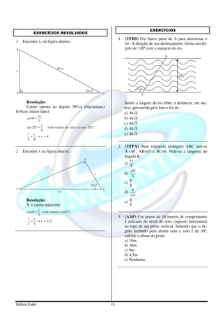 Editora Exato 15
EXERCÍCIOS RESOLVIDOS
1 Encontre x, na figura abaixo:
A
B
C
x
30º
8cm
Resolução:
Cateto oposto ao ângulo 30º=x (hipotenusa)
h=8cm (maior lado).
30º (vide tabela de valor do sen 30º)
8
1
4
2 8
co
sen
h
x
sen
x
x
θ =
=
= → =
2 Encontre x na figura abaixo:
A
BC
5m
60º
x
Resolução:
X = cateto adjacente
cos (vide tabela cos60º)
5
1
2,5
2 5
x
x
x
θ =
= → =
EXERCÍCIOS
1 (UFRS) Um barco parte de A para atravessar o
rio. A direção de seu deslocamento forma um ân-
gulo de 120º com a margem do rio.
120º
A
B
60m
Sendo a largura do rio 60m, a distância, em me-
tros, percorrida pelo barco foi de:
a) 40 2
b) 40 3
c) 45 3
d) 50 3
e) 60 3
2 (UFPA) Num triângulo retângulo ABC tem-se
ˆA 90= , AB=45 e BC=6. Pede-se a tangente do
ângulo B.
a)
11
5
b)
11
5
c)
6
5
d)
5
11
e)
6
5
3 (AAP) Um arame de 18 metros de comprimento
é esticado do nível do solo (suposto horizontal)
ao topo de um poste vertical. Sabendo que o ân-
gulo formado pelo arame com o solo é de 30º,
calcule a altura do poste.
a) 18m.
b) 36m.
c) 9m.
d) 4,5m.
e) Nenhuma.
 