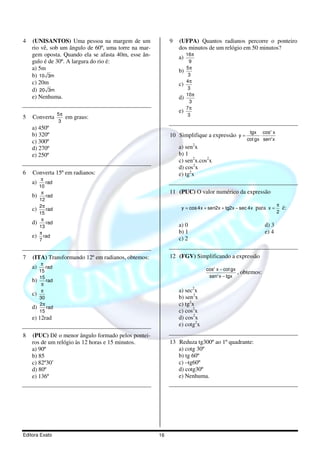 Editora Exato 16
4 (UNISANTOS) Uma pessoa na margem de um
rio vê, sob um ângulo de 60º, uma torre na mar-
gem oposta. Quando ela se afasta 40m, esse ân-
gulo é de 30º. A largura do rio é:
a) 5m
b) 10 3m
c) 20m
d) 20 3m
e) Nenhuma.
5 Converta
5
3
π
em graus:
a) 450º
b) 320º
c) 300º
d) 270º
e) 250º
6 Converta 15º em radianos:
a)
π
rad
10
b)
π
rad
12
c)
π2
rad
15
d)
π
rad
13
e)
π
rad
7
7 (ITA) Transformando 12º em radianos, obtemos:
a) rad
15
π
b)
15
rad
π
c)
30
π
d)
2
rad
15
π
e) 12rad
8 (PUC) Dê o menor ângulo formado pelos pontei-
ros de um relógio às 12 horas e 15 minutos.
a) 90º
b) 85
c) 82º30’
d) 80º
e) 136º
9 (UFPA) Quantos radianos percorre o ponteiro
dos minutos de um relógio em 50 minutos?
a)
16
9
π
b)
5
3
π
c)
4
3
π
d)
10
3
π
e)
7
3
π
10 Simplifique a expressão
2
2
tgx cos x
y
cot gx sen x
= ⋅
a) sen2
x
b) 1
c) sen2
x.cos2
x
d) cos2
x
e) tg2
x
11 (PUC) O valor numérico da expressão
y cos4x sen2x tg2x sec 4x= + + − para x
2
π
= é:
a) 0 d) 3
b) 1 e) 4
c) 2
12 (FGV) Simplificando a expressão
2
2
cos x cot gx
sen x tgx
−
−
, obtemos:
a) sec2
x
b) sen2
x
c) tg2
x
c) cos2
x
d) cos2
x
e) cotg2
x
13 Reduza tg300º ao 1º quadrante:
a) cotg 30º
b) tg 60º
c) –tg60º
d) cotg30º
e) Nenhuma.
 