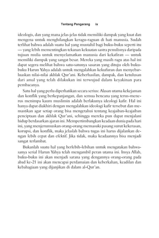 Tentang Pengarang ix
ideologis, dan yang mana jelas-jelas tidak memiliki dampak yang kuat dan
mengena untuk menghilangkan keragu-raguan di hati manusia. Sudah
terlihat bahwa adalah suatu hal yang mustahil bagi buku-buku seperti itu
— yang lebih mementingkan tekanan kekuatan sastra penulisnya daripada
tujuan mulia untuk menyelamatkan manusia dari kekafiran — untuk
memiliki dampak yang sangat besar. Mereka yang masih ragu atas hal ini
dapat segera melihat bahwa satu-satunya sasaran yang dituju oleh buku-
buku Harun Yahya adalah untuk mengalahkan kekufuran dan menyebar-
luaskan nilai-nilai akhlak Qur’ani. Keberhasilan, dampak, dan ketulusan
dari amal yang telah dilakukan ini terwujud dalam keyakinan para
pembacanya.
Satu hal yang perlu diperhatikan secara serius: Alasan utama kekejaman
dan konflik yang berkepanjangan, dan semua bencana yang terus-mene-
rus menimpa kaum muslimin adalah berlakunya ideologi kafir. Hal ini
hanya dapat diakhiri dengan mengalahkan ideologi kafir tersebut dan me-
mastikan agar setiap orang bisa mengetahui tentang keajaiban-keajaiban
penciptaan dan akhlak Qur’ani, sehingga mereka pun dapat menjalani
hidup berdasarkan ajaran ini. Mempertimbangkan keadaan dunia pada hari
ini, yang menjerumuskan orang-orang memasuki pasang surut kekerasan,
korupsi, dan konflik, maka jelaslah bahwa tugas ini harus dijalankan de-
ngan lebih cepat dan efektif. Jika tidak, maka keadaannya bisa menjadi
sangat terlambat.
Bukanlah suatu hal yang berlebih-lebihan untuk mengatakan bahwa-
sanya serial Harun Yahya telah mengambil peran utama ini. Insya Allah,
buku-buku ini akan menjadi sarana yang dengannya orang-orang pada
abad ke-21 ini akan mencapai perdamaian dan keberkahan, keadilan dan
kebahagiaan yang dijanjikan di dalam al-Qur’an.
 