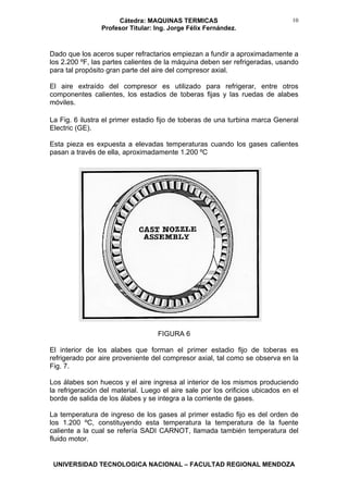 Cátedra: MAQUINAS TERMICAS
Profesor Titular: Ing. Jorge Félix Fernández.
UNIVERSIDAD TECNOLOGICA NACIONAL – FACULTAD REGIONAL MENDOZA
10
Dado que los aceros super refractarios empiezan a fundir a aproximadamente a
los 2.200 ºF, las partes calientes de la máquina deben ser refrigeradas, usando
para tal propósito gran parte del aire del compresor axial.
El aire extraído del compresor es utilizado para refrigerar, entre otros
componentes calientes, los estadios de toberas fijas y las ruedas de alabes
móviles.
La Fig. 6 ilustra el primer estadio fijo de toberas de una turbina marca General
Electric (GE).
Esta pieza es expuesta a elevadas temperaturas cuando los gases calientes
pasan a través de ella, aproximadamente 1.200 ºC
FIGURA 6
El interior de los alabes que forman el primer estadio fijo de toberas es
refrigerado por aire proveniente del compresor axial, tal como se observa en la
Fig. 7.
Los álabes son huecos y el aire ingresa al interior de los mismos produciendo
la refrigeración del material. Luego el aire sale por los orificios ubicados en el
borde de salida de los álabes y se integra a la corriente de gases.
La temperatura de ingreso de los gases al primer estadio fijo es del orden de
los 1.200 ºC, constituyendo esta temperatura la temperatura de la fuente
caliente a la cual se refería SADI CARNOT, llamada también temperatura del
fluido motor.
 