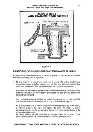 Cátedra: MAQUINAS TERMICAS
Profesor Titular: Ing. Jorge Félix Fernández.
UNIVERSIDAD TECNOLOGICA NACIONAL – FACULTAD REGIONAL MENDOZA
11
FIGURA 7
PRINCIPIO DE FUNCIONAMIENTO DE LA TURBINA A GAS DE UN EJE
El principio de funcionamiento de la turbina a gas de un solo eje, de acuerdo al
esquema de la Fig. 1 es el siguiente:
1. El aire ingresa al compresor axial en el punto (1) a las condiciones
ambientes, previo a haber pasado por un filtro con el fin de retener las
partículas de polvo u otras partículas contenidas en el aire ambiente
Dado que los parámetros ambientales varían durante el día e incluso varían
también en función de la ubicación geográfica, es conveniente considerar
condiciones standard.
Las condiciones standard utilizadas en la industria son las condiciones ISO
que establecen una temperatura de 15 ºC y una presión de 1 kg/cm2
En el compresor axial el aire es comprimido hasta la presión de combustión,
o máxima presión del ciclo, sin aporte de calor del medio y como
consecuencia de ello la temperatura del aire se incrementa debido a la
compresión del mismo.
El caudal másico de aire aspirado es siempre mayor al necesario para
producir la oxidación del combustible en la cámara de combustión.
 