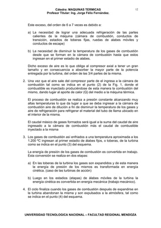 Cátedra: MAQUINAS TERMICAS
Profesor Titular: Ing. Jorge Félix Fernández.
UNIVERSIDAD TECNOLOGICA NACIONAL – FACULTAD REGIONAL MENDOZA
12
Este exceso, del orden de 6 a 7 veces es debido a:
a) La necesidad de lograr una adecuada refrigeración de las partes
calientes de la máquina (cámara de combustión, conductos de
transición, estadios de toberas fijas, ruedas de alabes móviles y
conductos de escape)
b) La necesidad de disminuir la temperatura de los gases de combustión
desde que se forman en la cámara de combustión hasta que estos
ingresan en el primer estadio de alabes.
Dicho exceso de aire es lo que obliga al compresor axial a tener un gran
tamaño y en consecuencia a absorber la mayor parte de la potencia
entregada por la turbina, del orden de las 3/4 partes de la misma.
2. Una vez que el aire sale del compresor parte de el ingresa a la cámara de
combustión tal como se indica en el punto (2) de la Fig. 1, donde el
combustible es inyectado produciéndose de esta manera la combustión del
mismo, dando lugar al aporte de calor (Q) del medio a la máquina térmica.
El proceso de combustión se realiza a presión constante alcanzando muy
altas temperaturas lo que da lugar a que se deba ingresar a la cámara de
combustión aire de dilución a fin de disminuir la temperatura de los gases y
aire de refrigeración para refrigerar el material del tubo de llama ubicado en
el interior de la misma.
El caudal másico de gases formados será igual a la suma del caudal de aire
ingresado a la cámara de combustión más el caudal de combustible
inyectado a la misma
3. Los gases de combustión así enfriados a una temperatura aproximada a los
1.200 ºC ingresan al primer estadio de álabes fijos, o toberas, de la turbina
como se indica en el punto (3) del esquema.
La energía de presión de los gases de combustión es convertida en trabajo.
Esta conversión se realiza en dos etapas:
a) En las toberas de la turbina los gases son expandidos y de esta manera
la energía de presión de los mismos es transformada en energía
cinética. (caso de las turbinas de acción)
b) Luego en los estadios (etapas) de álabes móviles de la turbina la
energía cinética es convertida en energía mecánica (trabajo mecánico).
4. El ciclo finaliza cuando los gases de combustión después de expandirse en
la turbina abandonan la misma y son expulsados a la atmósfera, tal como
se indica en el punto (4) del esquema.
 
