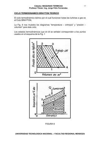 Cátedra: MAQUINAS TERMICAS
Profesor Titular: Ing. Jorge Félix Fernández.
UNIVERSIDAD TECNOLOGICA NACIONAL – FACULTAD REGIONAL MENDOZA
13
CICLO TERMODINAMICO BRAYTON TEORICO
El ciclo termodinámico teórico por el cual funcionan todas las turbinas a gas es
el Ciclo BRAYTON.
La Fig. 8 nos muestra los diagramas “temperatura – entropía” y “presión –
volumen” para éste ciclo.
Los estados termodinámicos que en él se señalan corresponden a los puntos
usados en el esquema de la Fig. 1
FIGURA 8
 