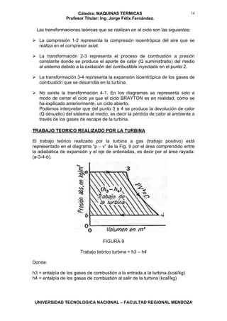 Cátedra: MAQUINAS TERMICAS
Profesor Titular: Ing. Jorge Félix Fernández.
UNIVERSIDAD TECNOLOGICA NACIONAL – FACULTAD REGIONAL MENDOZA
14
Las transformaciones teóricas que se realizan en el ciclo son las siguientes:
La compresión 1-2 representa la compresión isoentrópica del aire que se
realiza en el compresor axial.
La transformación 2-3 representa el proceso de combustión a presión
constante donde se produce el aporte de calor (Q suministrado) del medio
al sistema debido a la oxidación del combustible inyectado en el punto 2.
La transformación 3-4 representa la expansión isoentrópica de los gases de
combustión que se desarrolla en la turbina.
No existe la transformación 4-1. En los diagramas se representa solo a
modo de cerrar el ciclo ya que el ciclo BRAYTON es en realidad, como se
ha explicado anteriormente, un ciclo abierto.
Podemos interpretar que del punto 3 a 4 se produce la devolución de calor
(Q devuelto) del sistema al medio, es decir la pérdida de calor al ambiente a
través de los gases de escape de la turbina.
TRABAJO TEORICO REALIZADO POR LA TURBINA
El trabajo teórico realizado por la turbina a gas (trabajo positivo) está
representado en el diagrama “p – v” de la Fig. 9 por el área comprendido entre
la adiabática de expansión y el eje de ordenadas, es decir por el área rayada:
(a-3-4-b).
FIGURA 9
Trabajo teórico turbina = h3 – h4
Donde:
h3 = entalpía de los gases de combustión a la entrada a la turbina (kcal/kg)
h4 = entalpía de los gases de combustión al salir de la turbina (kcal/kg)
 