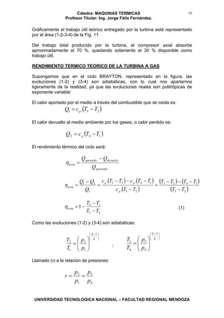 Cátedra: MAQUINAS TERMICAS
Profesor Titular: Ing. Jorge Félix Fernández.
UNIVERSIDAD TECNOLOGICA NACIONAL – FACULTAD REGIONAL MENDOZA
16
Gráficamente el trabajo útil teórico entregado por la turbina está representado
por el área (1-2-3-4) de la Fig. 11
Del trabajo total producido por la turbina, el compresor axial absorbe
aproximadamente el 70 %, quedando solamente el 30 % disponible como
trabajo útil.
RENDIMIENTO TERMICO TEORICO DE LA TURBINA A GAS
Supongamos que en el ciclo BRAYTON, representado en la figura, las
evoluciones (1-2) y (3-4) son adiabáticas, con lo cual nos apartamos
ligeramente de la realidad, ya que las evoluciones reales son politrópicas de
exponente variable:
El calor aportado por el medio a través del combustible que se oxida es:
( )231 . TTcQ p −=
El calor devuelto al medio ambiente por los gases, o calor perdido es:
( )142 TTcQ p −=
El rendimiento térmico del ciclo será:
aportado
devueltoaportado
term
Q
QQ −
=η
( ) ( )
( )
( ) ( )
( )23
1423
23
1423
1
21
.
..
TT
TTTT
TTc
TTcTTc
Q
QQ
p
pp
term
−
−−−
=
−
−−−
=
−
=η
23
14
1
TT
TT
term
−
−
−=η (1)
Como las evoluciones (1-2) y (3-4) son adiabáticas:
⎟
⎠
⎞
⎜
⎝
⎛ −
⎟⎟
⎠
⎞
⎜⎜
⎝
⎛
=
k
k
p
p
T
T
1
1
2
1
2
;
⎟
⎠
⎞
⎜
⎝
⎛ −
⎟⎟
⎠
⎞
⎜⎜
⎝
⎛
=
k
k
p
p
T
T
1
4
3
4
3
Llamado (r) a la relación de presiones:
4
3
1
2
p
p
p
p
r ==
 