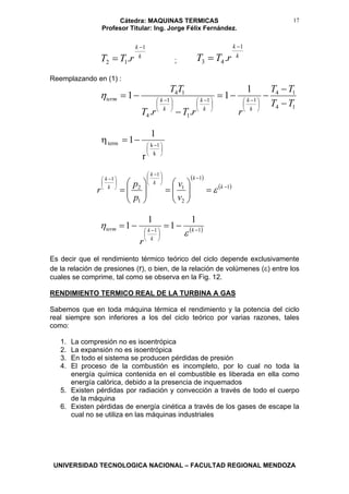 Cátedra: MAQUINAS TERMICAS
Profesor Titular: Ing. Jorge Félix Fernández.
UNIVERSIDAD TECNOLOGICA NACIONAL – FACULTAD REGIONAL MENDOZA
17
k
k
rTT
1
12 .
−
= ;
k
k
rTT
1
43 .
−
=
Reemplazando en (1) :
14
14
11
1
1
4
14 1
1
..
1
TT
TT
rrTrT
TT
k
k
k
k
k
kterm
−
−
−−=
−
−=
⎟
⎠
⎞
⎜
⎝
⎛ −
⎟
⎠
⎞
⎜
⎝
⎛ −
⎟
⎠
⎞
⎜
⎝
⎛ −
η
⎟
⎠
⎞
⎜
⎝
⎛ −
−=η
k
1kterm
r
1
1
( )
( )1
1
2
1
1
1
2
1
−
−⎟
⎠
⎞
⎜
⎝
⎛ −
⎟
⎠
⎞
⎜
⎝
⎛ −
=⎟⎟
⎠
⎞
⎜⎜
⎝
⎛
=⎟⎟
⎠
⎞
⎜⎜
⎝
⎛
= k
k
k
k
k
k
v
v
p
p
r ε
( )11
1
1
1
1 −
⎟
⎠
⎞
⎜
⎝
⎛ −
−=−= k
k
kterm
r
ε
η
Es decir que el rendimiento térmico teórico del ciclo depende exclusivamente
de la relación de presiones (r), o bien, de la relación de volúmenes (ε) entre los
cuales se comprime, tal como se observa en la Fig. 12.
RENDIMIENTO TERMICO REAL DE LA TURBINA A GAS
Sabemos que en toda máquina térmica el rendimiento y la potencia del ciclo
real siempre son inferiores a los del ciclo teórico por varias razones, tales
como:
1. La compresión no es isoentrópica
2. La expansión no es isoentrópica
3. En todo el sistema se producen pérdidas de presión
4. El proceso de la combustión es incompleto, por lo cual no toda la
energía química contenida en el combustible es liberada en ella como
energía calórica, debido a la presencia de inquemados
5. Existen pérdidas por radiación y convección a través de todo el cuerpo
de la máquina
6. Existen pérdidas de energía cinética a través de los gases de escape la
cual no se utiliza en las máquinas industriales
 