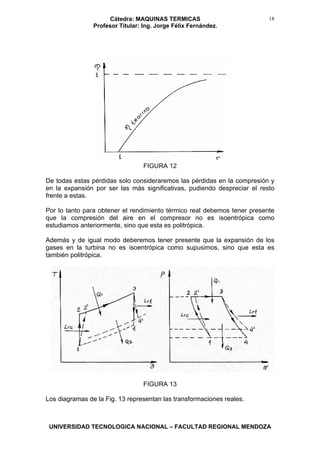 Cátedra: MAQUINAS TERMICAS
Profesor Titular: Ing. Jorge Félix Fernández.
UNIVERSIDAD TECNOLOGICA NACIONAL – FACULTAD REGIONAL MENDOZA
18
FIGURA 12
De todas estas pérdidas solo consideraremos las pérdidas en la compresión y
en la expansión por ser las más significativas, pudiendo despreciar el resto
frente a estas.
Por lo tanto para obtener el rendimiento térmico real debemos tener presente
que la compresión del aire en el compresor no es isoentrópica como
estudiamos anteriormente, sino que esta es politrópica.
Además y de igual modo deberemos tener presente que la expansión de los
gases en la turbina no es isoentrópica como supusimos, sino que esta es
también politrópica.
FIGURA 13
Los diagramas de la Fig. 13 representan las transformaciones reales.
 