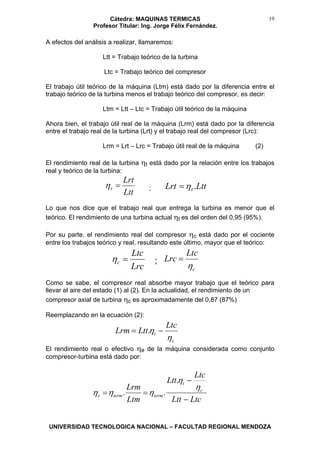 Cátedra: MAQUINAS TERMICAS
Profesor Titular: Ing. Jorge Félix Fernández.
UNIVERSIDAD TECNOLOGICA NACIONAL – FACULTAD REGIONAL MENDOZA
19
A efectos del análisis a realizar, llamaremos:
Ltt = Trabajo teórico de la turbina
Ltc = Trabajo teórico del compresor
El trabajo útil teórico de la máquina (Ltm) está dado por la diferencia entre el
trabajo teórico de la turbina menos el trabajo teórico del compresor, es decir:
Ltm = Ltt – Ltc = Trabajo útil teórico de la máquina
Ahora bien, el trabajo útil real de la máquina (Lrm) está dado por la diferencia
entre el trabajo real de la turbina (Lrt) y el trabajo real del compresor (Lrc):
Lrm = Lrt – Lrc = Trabajo útil real de la máquina (2)
El rendimiento real de la turbina ηt está dado por la relación entre los trabajos
real y teórico de la turbina:
Ltt
Lrt
t =η ; LttLrt t .η=
Lo que nos dice que el trabajo real que entrega la turbina es menor que el
teórico. El rendimiento de una turbina actual ηt es del orden del 0,95 (95%).
Por su parte, el rendimiento real del compresor ηc está dado por el cociente
entre los trabajos teórico y real, resultando este último, mayor que el teórico:
Lrc
Ltc
c =η ;
c
Ltc
Lrc
η
=
Como se sabe, el compresor real absorbe mayor trabajo que el teórico para
llevar el aire del estado (1) al (2). En la actualidad, el rendimiento de un
compresor axial de turbina ηc es aproximadamente del 0,87 (87%)
Reemplazando en la ecuación (2):
c
t
Ltc
LttLrm
η
η −= .
El rendimiento real o efectivo ηe de la máquina considerada como conjunto
compresor-turbina está dado por:
LtcLtt
Ltc
Ltt
Ltm
Lrm c
t
termterme
−
−
==
η
η
ηηη
.
..
 