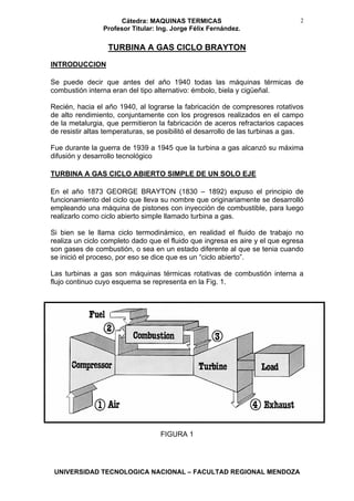 Cátedra: MAQUINAS TERMICAS
Profesor Titular: Ing. Jorge Félix Fernández.
UNIVERSIDAD TECNOLOGICA NACIONAL – FACULTAD REGIONAL MENDOZA
2
TURBINA A GAS CICLO BRAYTON
INTRODUCCION
Se puede decir que antes del año 1940 todas las máquinas térmicas de
combustión interna eran del tipo alternativo: émbolo, biela y cigüeñal.
Recién, hacia el año 1940, al lograrse la fabricación de compresores rotativos
de alto rendimiento, conjuntamente con los progresos realizados en el campo
de la metalurgia, que permitieron la fabricación de aceros refractarios capaces
de resistir altas temperaturas, se posibilitó el desarrollo de las turbinas a gas.
Fue durante la guerra de 1939 a 1945 que la turbina a gas alcanzó su máxima
difusión y desarrollo tecnológico
TURBINA A GAS CICLO ABIERTO SIMPLE DE UN SOLO EJE
En el año 1873 GEORGE BRAYTON (1830 – 1892) expuso el principio de
funcionamiento del ciclo que lleva su nombre que originariamente se desarrolló
empleando una máquina de pistones con inyección de combustible, para luego
realizarlo como ciclo abierto simple llamado turbina a gas.
Si bien se le llama ciclo termodinámico, en realidad el fluido de trabajo no
realiza un ciclo completo dado que el fluido que ingresa es aire y el que egresa
son gases de combustión, o sea en un estado diferente al que se tenia cuando
se inició el proceso, por eso se dice que es un “ciclo abierto”.
Las turbinas a gas son máquinas térmicas rotativas de combustión interna a
flujo continuo cuyo esquema se representa en la Fig. 1.
FIGURA 1
 
