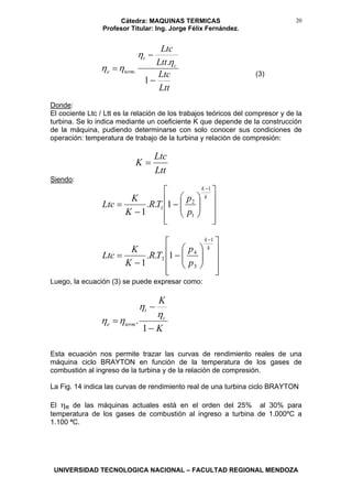 Cátedra: MAQUINAS TERMICAS
Profesor Titular: Ing. Jorge Félix Fernández.
UNIVERSIDAD TECNOLOGICA NACIONAL – FACULTAD REGIONAL MENDOZA
20
Ltt
Ltc
Ltt
Ltc
c
t
terme
−
−
=
1
.
.
η
η
ηη
(3)
Donde:
El cociente Ltc / Ltt es la relación de los trabajos teóricos del compresor y de la
turbina. Se lo indica mediante un coeficiente K que depende de la construcción
de la máquina, pudiendo determinarse con solo conocer sus condiciones de
operación: temperatura de trabajo de la turbina y relación de compresión:
Ltt
Ltc
K =
Siendo:
⎥
⎥
⎥
⎦
⎤
⎢
⎢
⎢
⎣
⎡
⎟⎟
⎠
⎞
⎜⎜
⎝
⎛
−
−
=
−
k
k
p
p
TR
K
K
Ltc
1
1
2
1 1..
1
⎥
⎥
⎥
⎦
⎤
⎢
⎢
⎢
⎣
⎡
⎟⎟
⎠
⎞
⎜⎜
⎝
⎛
−
−
=
−
k
k
p
p
TR
K
K
Ltc
1
3
4
3 1..
1
Luego, la ecuación (3) se puede expresar como:
K
K
c
t
terme
−
−
=
1
.
η
η
ηη
Esta ecuación nos permite trazar las curvas de rendimiento reales de una
máquina ciclo BRAYTON en función de la temperatura de los gases de
combustión al ingreso de la turbina y de la relación de compresión.
La Fig. 14 indica las curvas de rendimiento real de una turbina ciclo BRAYTON
El ηe de las máquinas actuales está en el orden del 25% al 30% para
temperatura de los gases de combustión al ingreso a turbina de 1.000ºC a
1.100 ªC.
 
