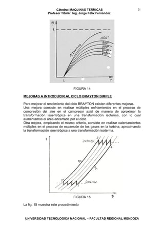Cátedra: MAQUINAS TERMICAS
Profesor Titular: Ing. Jorge Félix Fernández.
UNIVERSIDAD TECNOLOGICA NACIONAL – FACULTAD REGIONAL MENDOZA
21
FIGURA 14
MEJORAS A INTRODUCIR AL CICLO BRAYTON SIMPLE
Para mejorar el rendimiento del ciclo BRAYTON existen diferentes mejoras.
Una mejora consiste en realizar múltiples enfriamientos en el proceso de
compresión del aire en el compresor axial de manera de aproximar la
transformación isoentrópica en una transformación isoterma, con lo cual
aumentamos el área encerrada por el ciclo.
Otra mejora, empleando el mismo criterio, consiste en realizar calentamientos
múltiples en el proceso de expansión de los gases en la turbina, aproximando
la transformación isoentrópica a una transformación isoterma.
FIGURA 15
La fig. 15 muestra este procedimiento
T
S
 