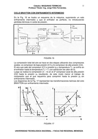 Cátedra: MAQUINAS TERMICAS
Profesor Titular: Ing. Jorge Félix Fernández.
UNIVERSIDAD TECNOLOGICA NACIONAL – FACULTAD REGIONAL MENDOZA
22
CICLO BRAYTON CON ENFRIAMIENTO INTERMEDIO
En la Fig. 16 se ilustra un esquema de la máquina, suponiendo un solo
enfriamiento intermedio y que el enfriador es perfecto, no introduciendo
pérdidas térmicas ni caída de presión.
FIGURA 16
La compresión total del aire se hace en dos etapas utilizando dos compresores
axiales: a) compresor de baja presión (C1) y b) compresor de alta presión (C2).
El aire que sale del compresor (C1) a presión p2 y temperatura T2, se enfría en
el enfriador hasta la temperatura T3 = T1 con extracción de calor de Q1
Luego se realiza la compresión (3 – 4) en el 2º compresor axial de alta presión
(C2) hasta la presión p4 resultando, de este modo menor el trabajo de
compresión que el que requeriría para comprimir hasta la presión p4 sin
enfriamiento intermedio.
Los diagramas de la Fig. 17 representan las transformaciones teóricas del ciclo
BRAYTON con enfriamiento intermedio
FIGURA 17
p
T
v S
 
