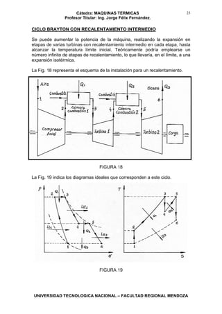 Cátedra: MAQUINAS TERMICAS
Profesor Titular: Ing. Jorge Félix Fernández.
UNIVERSIDAD TECNOLOGICA NACIONAL – FACULTAD REGIONAL MENDOZA
23
CICLO BRAYTON CON RECALENTAMIENTO INTERMEDIO
Se puede aumentar la potencia de la máquina, realizando la expansión en
etapas de varias turbinas con recalentamiento intermedio en cada etapa, hasta
alcanzar la temperatura límite inicial. Teóricamente podría emplearse un
número infinito de etapas de recalentamiento, lo que llevaría, en el límite, a una
expansión isotérmica.
La Fig. 18 representa el esquema de la instalación para un recalentamiento.
FIGURA 18
La Fig. 19 indica los diagramas ideales que corresponden a este ciclo.
FIGURA 19
 