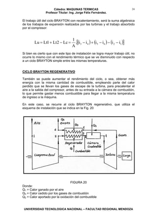 Cátedra: MAQUINAS TERMICAS
Profesor Titular: Ing. Jorge Félix Fernández.
UNIVERSIDAD TECNOLOGICA NACIONAL – FACULTAD REGIONAL MENDOZA
24
El trabajo útil del ciclo BRAYTON con recalentamiento, será la suma algebraica
de los trabajos de expansión realizados por las turbinas y el trabajo absorbido
por el compresor:
( ) ( ) ( )[ ]126543 iiiiii.
A
1
Lc2Lt1LtLu −−−+−=−+=
Si bien es cierto que con este tipo de instalación se logra mayor trabajo útil, no
ocurre lo mismo con el rendimiento térmico que se ve disminuido con respecto
a un ciclo BRAYTON simple entre las mismas temperaturas.
CICLO BRAYTON REGENERATIVO
También se puede aumentar el rendimiento del ciclo, o sea, obtener más
energía con la misma cantidad de combustible, empleando parte del calor
perdido que se llevan los gases de escape de la turbina, para precalentar el
aire a la salida del compresor, antes de su entrada a la cámara de combustión,
lo que permite gastar menos combustible para llegar a la misma temperatura
de ingreso a la máquina.
En este caso, se recurre al ciclo BRAYTON regenerativo, que utiliza el
esquema de instalación que se indica en la Fig. 20
FIGURA 20
Donde:
Q1 = Calor ganado por el aire
Q3 = Calor cedido por los gases de combustión
Q2 = Calor aportado por la oxidación del combustible
 