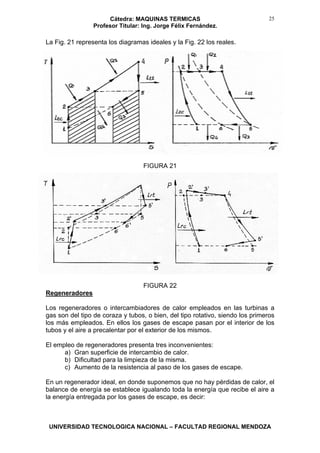 Cátedra: MAQUINAS TERMICAS
Profesor Titular: Ing. Jorge Félix Fernández.
UNIVERSIDAD TECNOLOGICA NACIONAL – FACULTAD REGIONAL MENDOZA
25
La Fig. 21 representa los diagramas ideales y la Fig. 22 los reales.
FIGURA 21
FIGURA 22
Regeneradores
Los regeneradores o intercambiadores de calor empleados en las turbinas a
gas son del tipo de coraza y tubos, o bien, del tipo rotativo, siendo los primeros
los más empleados. En ellos los gases de escape pasan por el interior de los
tubos y el aire a precalentar por el exterior de los mismos.
El empleo de regeneradores presenta tres inconvenientes:
a) Gran superficie de intercambio de calor.
b) Dificultad para la limpieza de la misma.
c) Aumento de la resistencia al paso de los gases de escape.
En un regenerador ideal, en donde suponemos que no hay pérdidas de calor, el
balance de energía se establece igualando toda la energía que recibe el aire a
la energía entregada por los gases de escape, es decir:
 