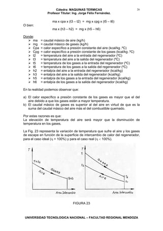 Cátedra: MAQUINAS TERMICAS
Profesor Titular: Ing. Jorge Félix Fernández.
UNIVERSIDAD TECNOLOGICA NACIONAL – FACULTAD REGIONAL MENDOZA
26
ma x cpa x (t3 – t2) = mg x cpg x (t5 – t6)
O bien:
ma x (h3 – h2) = mg x (h5 – h6)
Donde:
ma = caudal másico de aire (kg/h)
mg = caudal másico de gases (kg/h)
Cpa = calor específico a presión constante del aire (kcal/kg .ºC)
Cpg = calor específico a presión constante de los gases (kcal/kg .ºC)
t2 = temperatura del aire a la entrada del regenerador (ºC)
t3 = temperatura del aire a la salida del regenerador (ºC)
t5 = temperatura de los gases a la entrada del regenerador (ºC)
t6 = temperatura de los gases a la salida del regenerador (ºC)
h2 = entalpía del aire a la entrada del regenerador (kcal/kg)
h3 = entalpía del aire a la salida del regenerador (kcal/kg)
h5 = entalpía de los gases a la entrada del regenerador (kcal/kg)
h6 = entalpía de los gases a la salida del regenerador (kcal/kg)
En la realidad podemos observar que:
a) El calor específico a presión constante de los gases es mayor que el del
aire debido a que los gases están a mayor temperatura.
b) El caudal másico de gases es superior al del aire en virtud de que es la
suma del caudal másico del aire más el del combustible quemado.
Por estas razones es que:
La elevación de temperatura del aire será mayor que la disminución de
temperatura en los gases.
La Fig. 23 representa la variación de temperatura que sufre el aire y los gases
de escape en función de la superficie de intercambio de calor del regenerador,
para el caso ideal (η = 100%) y para el caso real (η < 100%).
FIGURA 23
 
