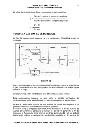 Cátedra: MAQUINAS TERMICAS
Profesor Titular: Ing. Jorge Félix Fernández.
UNIVERSIDAD TECNOLOGICA NACIONAL – FACULTAD REGIONAL MENDOZA
27
La eficiencia o rendimiento de un regenerador se expresa como:
Elevación real de la temperatura del aire
η =
Máxima elevación de temperatura posible
t2 - t1
η =
T1 - t1
TURBINA A GAS SIMPLE DE DOBLE EJE
La Fig. 24 representa el esquema de una turbina ciclo BRAYTON simple de
doble eje.
FIGURA 24
Como se observa en el esquema la instalación está compuesta de dos turbinas
a gas, una de ellas está dispuesta para mover el compresor axial y la otra para
accionar la carga.
Ambas turbinas están montadas en ejes diferentes coaxiales entre sí.
Esta configuración resuelve en gran parte la pérdida significativa de
rendimiento que sufre una turbina de un solo eje cuando la carga disminuye.
En efecto, analicemos el caso de una turbina de simple eje acoplada a un
generador eléctrico cuando éste disminuye su potencia.
Dado que tanto el compresor como la turbina deben girar al mismo número de
vueltas para mantener constante el número de (rpm) del generador a fin de
mantener la frecuencia de la energía eléctrica generada (50 Hz), se deberá
lógicamente reducir la cantidad de combustible aportado en la cámara de
 