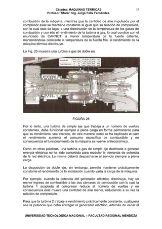 Cátedra: MAQUINAS TERMICAS
Profesor Titular: Ing. Jorge Félix Fernández.
UNIVERSIDAD TECNOLOGICA NACIONAL – FACULTAD REGIONAL MENDOZA
28
combustión de la máquina, mientras que la cantidad de aire impulsada por el
compresor axial se mantiene constante al igual que su relación de compresión,
con lo cual esto da lugar a una disminución de la temperatura de los gases de
combustión y con ello el rendimiento de la turbina a gas, lo cual condice con el
enunciado de CARNOT: a menor temperatura de la fuente caliente,
manteniéndose constante la temperatura de la fuente fría, el rendimiento de la
máquina térmica disminuye.
La Fig. 25 muestra una turbina a gas de doble eje
FIGURA 25
Por lo tanto, una turbina de simple eje que trabaja a un número de vueltas
constantes, debe funcionar siempre a plena carga en forma permanente para
que su rendimiento sea elevado, de otra manera como se ha explicado al caer
el rendimiento aumenta el consumo específico de combustible y en
consecuencia el funcionamiento de la máquina se vuelve antieconómico.
Dicho en otras palabras, una turbina a gas de simple eje destinada a generar
energía eléctrica no ha sido concebida para modular la demanda de potencia
de la red eléctrica. La misma deberá despacharse al servicio siempre a plena
carga.
La disposición de doble eje, sin embargo, permite mantener prácticamente
constante el rendimiento de la instalación cuando varía la carga de la máquina.
Por ejemplo, cuando la potencia del generador eléctrico disminuye, hay un
menor ingreso de combustible a las dos cámaras de combustión con lo cual la
turbina 1 acoplada al compresor reduce el número de vueltas y en
consecuencia éste mueve una cantidad de aire menor, reduciendo a su vez la
relación de compresión.
Para que la turbina 2 trabaje a rendimiento prácticamente constante, cualquiera
sea la potencia que deba entregar el generador eléctrico, además de variar el
 