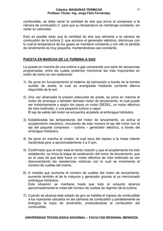 Cátedra: MAQUINAS TERMICAS
Profesor Titular: Ing. Jorge Félix Fernández.
UNIVERSIDAD TECNOLOGICA NACIONAL – FACULTAD REGIONAL MENDOZA
29
combustible, se debe variar la cantidad de aire que envía el compresor a la
cámara de combustión 2 para que su temperatura se mantenga constante, sin
variar su velocidad.
Esto es posible dado que la cantidad de aire que alimenta a la cámara de
combustión de la turbina 2, que acciona el generador eléctrico, disminuye con
lo cual la temperatura de los gases se mantiene constante y con ello la pérdida
de rendimiento es muy pequeña, manteniéndose casi constante.
PUESTA EN MARCHA DE LA TURBINA A GAS
La puesta en marcha de una turbina a gas comprende una serie de secuencias
programadas, entre las cuales podemos mencionar las más importantes en
orden de cómo se van realizando:
1) Se pone en funcionamiento el sistema de lubricación a través de la bomba
auxiliar de aceite, la cual es energizada mediante corriente alterna
disponible de la red.
2) Una vez alcanzada la presión adecuada de aceite, se pone en marcha el
motor de arranque o también llamado motor de lanzamiento, el cual puede
ser indistintamente y según los casos un motor DIESEL, un motor eléctrico
de rotor bobinado, o una pequeña turbina a vapor.
El eje de salida del motor se encuentra acoplado al embrague hidráulico
3) Estabilizadas las temperaturas del motor de lanzamiento, se activa el
acoplamiento mecánico, vinculando de esta manera el eje del motor con el
eje del paquete compresor – turbina – generador eléctrico, a través del
embrague hidráulico.
4) Se pone en marcha el virador, el cual saca del reposo a la masa rotante
haciéndola girar a aproximadamente 3 a 5 rpm.
5) Confirmado que el rotor está en lenta rotación y que el acoplamiento ha sido
establecido, se inicia la etapa de aceleración del motor de lanzamiento, que
en el caso de que éste fuera un motor eléctrico de rotor bobinado se van
desconectando las resistencias rotóricas con lo cual se incrementa el
número de vueltas del mismo.
6) A medida que aumenta el número de vueltas del motor de lanzamiento,
aumenta también el de la máquina y generador gracias al ya mencionado
embrague hidráulico.
Esta situación se mantiene hasta que todo el conjunto alcanza
aproximadamente la mitad del número de vueltas de régimen de la turbina.
7) Cuando se alcanza éste estado de giro se habilita el ingreso de combustible
a los inyectores ubicados en las cámaras de combustión y paralelamente se
energiza la bujía de encendido, produciéndose la combustión del
combustible.
 