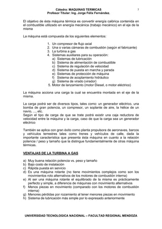 Cátedra: MAQUINAS TERMICAS
Profesor Titular: Ing. Jorge Félix Fernández.
UNIVERSIDAD TECNOLOGICA NACIONAL – FACULTAD REGIONAL MENDOZA
3
El objetivo de ésta máquina térmica es convertir energía calórica contenida en
el combustible utilizado en energía mecánica (trabajo mecánico) en el eje de la
misma
La máquina está compuesta de los siguientes elementos:
1. Un compresor de flujo axial
2. Una o varias cámaras de combustión (según el fabricante)
3. La turbina a gas
4. Sistemas auxiliares para su operación:
a) Sistemas de lubricación
b) Sistema de alimentación de combustible
c) Sistema de regulación de velocidad
d) Sistema de puesta en marcha y parada
e) Sistemas de protección de máquina
f) Sistema de acoplamiento hidráulico
g) Sistema de virado (virador)
5. Motor de lanzamiento (motor Diesel, o motor eléctrico)
La máquina acciona una carga la cual se encuentra montada en el eje de la
misma.
La carga podrá ser de diversos tipos, tales como: un generador eléctrico, una
bomba de gran potencia, un compresor, un soplante de aire, la hélice de un
navío, ..., etc.
Según el tipo de carga de que se trate podrá existir una caja reductora de
velocidad entre la máquina y la carga, caso de que la carga sea un generador
eléctrico
También se aplica con gran éxito como planta propulsora de aeronaves, barcos
y vehículos terrestres tales como trenes y vehículos de calle, dada la
importante característica que presenta ésta máquina en cuanto a la relación
potencia / peso y tamaño que la distingue fundamentalmente de otras máquina
térmicas.
VENTAJAS DE LA TURBINA A GAS
a) Muy buena relación potencia vs. peso y tamaño
b) Bajo costo de instalación
c) Rápida puesta en servicio
d) Es una máquina rotante (no tiene movimientos complejos como son los
movimientos roto alternativos de los motores de combustión interna)
e) Al ser una máquina rotante el equilibrado de la misma es prácticamente
perfecto y simple, a diferencia de máquinas con movimiento alternativos
f) Menos piezas en movimiento (comparado con los motores de combustión
interna)
g) Menores pérdidas por rozamiento al tener menores piezas en movimiento
h) Sistema de lubricación más simple por lo expresado anteriormente
 