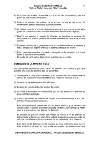 Cátedra: MAQUINAS TERMICAS
Profesor Titular: Ing. Jorge Félix Fernández.
UNIVERSIDAD TECNOLOGICA NACIONAL – FACULTAD REGIONAL MENDOZA
30
8) La turbina se acelera, arrastrada por el motor de lanzamiento y por los
gases de combustión producidos.
9) Cuando el número de vueltas de la turbina supera el del motor de
lanzamiento, éste se desacopla automáticamente.
10)La turbina continúa el proceso de aceleración por sí sola gracias ahora a los
gases de combustión hasta alcanzar el número de vueltas de régimen.
11)Cuando se alcanza el estado de régimen se transfiere el proceso de
lubricación a la bomba principal de aceite, saliendo de servicio la bomba
auxiliar.
12)En estas condiciones el generador entra en paralelo con la red y empieza a
tomar carga hasta llegar a entregar la potencia efectiva del mismo.
13)Esta operación se realiza por medio del regulador de velocidad que actúa
sobre la bomba de combustible.
El caudal de combustible depende de la presión de inyección.
DETENCION DE LA TURBINA A GAS
Las principales secuencias para sacar de servicio una turbina a gas que
acciona un generador eléctrico son las siguientes:
1) Se empieza a bajar potencia eléctrica en el generador actuando sobre la
válvula de regulación de combustible hasta reducir la potencia a cero.
2) Se saca de paralelo el generador eléctrico.
3) Se pone en marcha la bomba auxiliar de aceite.
4) Se corta el suministro de combustible con lo cual empieza el período de
desaceleración del grupo.
5) Cuando el número de vueltas ha bajado a aproximadamente 3 a 5 rpm.
entra en funcionamiento el virador.
Este dispositivo está constituido por un motor eléctrico y un reductor de
velocidad con lo cual se alcanza un elevado par torsor, suficiente para hacer
girar al grupo una vez que éste se ha detenido.
El proceso de giro por acción del virador se realiza a fin de permitir un
enfriamiento uniforme del rotor de la turbina, evitando con ello que éste se
deforme por diferencia de temperaturas dentro del estator de la máquina.
Esta parte de la detención de la máquina es muy importante dado que si
ésta se detiene, al tener su rotor a alta temperatura, se produce una zona
 