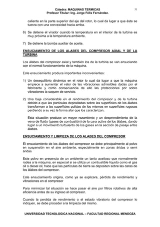 Cátedra: MAQUINAS TERMICAS
Profesor Titular: Ing. Jorge Félix Fernández.
UNIVERSIDAD TECNOLOGICA NACIONAL – FACULTAD REGIONAL MENDOZA
31
caliente en la parte superior del eje del rotor, lo cual da lugar a que éste se
tuerza con una convexidad hacia arriba.
6) Se detiene el virador cuando la temperatura en el interior de la turbina es
muy próxima a la temperatura ambiente.
7) Se detiene la bomba auxiliar de aceite.
ENSUCIAMIENTO DE LOS ALABES DEL COMPRESOR AXIAL Y DE LA
TURBINA
Los álabes del compresor axial y también los de la turbina se van ensuciando
con el normal funcionamiento de la máquina.
Este ensuciamiento produce importantes inconvenientes:
1) Un desequilibrio dinámico en el rotor lo cual da lugar a que la máquina
empiece a aumentar el valor de las vibraciones admisibles dadas por el
fabricante y como consecuencia de ello las protecciones por sobre
vibraciones la saquen de servicio.
2) Una baja considerable en el rendimiento del compresor y de la turbina
debido a que las partículas depositadas sobre las superficies de los álabes
transforman a las superficies pulidas de los mismos en superficies rugosas
perdiendo a su vez la forma alar que los caracterizan.
Esta situación produce un mayor rozamiento y un desprendimiento de la
vena de fluido (gases de combustión) de la cara activa de los álabes, dando
lugar a un movimiento turbulento de los gases en la sección de pasaje entre
álabes.
ENSUCIAMIENTO Y LIMPIEZA DE LOS ALABES DEL COMPRESOR
El ensuciamiento de los álabes del compresor se debe principalmente al polvo
en suspensión en el aire ambiente, especialmente en zonas áridas o semi
áridas
Este polvo en presencia de un ambiente un tanto aceitoso que normalmente
rodea a la máquina, en especial si se utiliza un combustible líquido como el gas
oil o diesel oil, hace que las partículas de tierra se depositen sobre las caras de
los álabes del compresor.
Este ensuciamiento origina, como ya se explicara, pérdida de rendimiento y
vibraciones en el compresor
Para minimizar tal situación se hace pasar el aire por filtros rotativos de alta
eficiencia antes de su ingreso al compresor.
Cuando la perdida de rendimiento o el estado vibratorio del compresor lo
indiquen, se debe proceder a la limpieza del mismo.
 