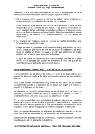 Cátedra: MAQUINAS TERMICAS
Profesor Titular: Ing. Jorge Félix Fernández.
UNIVERSIDAD TECNOLOGICA NACIONAL – FACULTAD REGIONAL MENDOZA
32
La limpieza puede realizarse con la máquina en marcha, (limpieza por vía seca)
o bien, con la máquina fuera de servicio (limpieza por vía húmeda).
1) En la limpieza con la máquina en servicio se utilizan varios productos los
cuales se introducen en la admisión de aire del compresor.
Estos productos normalmente son cáscara de nuez molida o arroz, los que
introducidos en la corriente de aire llegan a los álabes produciendo un
suave raspado de las partículas depositadas en ellos, no produciendo daño
alguno. Al llegar a la cámara de combustión éstos han quedado al estado
impalpable y se queman con facilidad saliendo con los gases de
combustión.
2) La limpieza con máquina fuera de servicio se realiza haciéndola girar
lentamente por medio del virador.
Luego, sin abrir el compresor y utilizando una manguera provista de lanza
que se introduce por medio de una de las tapas de inspección, se dirige
hacia los álabes un chorro de agua a presión con detergente en medio
alcalino, con lo que se logra una eficiente limpieza.
El agua se drena por medio de una salida de purga ubicada en la parte
inferior de la carcaza del estator del compresor y una vez que se ha
obtenido el secado completo, se detiene el virador.
ENSUCIAMIENTO Y LIMPIEZA DE LOS ALABES DE LA TURBINA
El ensuciamiento de los álabes de turbina se debe a las deposiciones que
causan las sales de sodio y de sílice que puede contener los combustibles
líquidos.
Estas sales forman incrustaciones muy duras en las caras de los álabes,
especialmente cuando la temperatura de los gases que llegan a la turbina es
superior a la de fusión de las sales.
Para eliminar los depósitos salinos en los álabes se debe sacar de servicio la
máquina y proceder a retirar la carcaza superior de la turbina, o turbina –
compresor si fuera una única pieza, para así poder sacar el rotor.
Con el rotor fuera de la turbina y alejado de la sala de máquinas se procede a
una limpieza por vía seca mediante el granallado, que consiste en producir un
chorro de aire a elevada presión en el cual se encuentran en suspensión micro
esferas de vidrio, o bien otras partículas recomendadas por el fabricante.
Estas micro partículas guiadas por el interior de una lanza impactan contra las
caras de los álabes desprendiendo las incrustaciones allí depositadas.
Existen también procedimientos por vía húmeda, sugiriendo al lector consultar
en estos casos con el fabricante de la turbina.
 