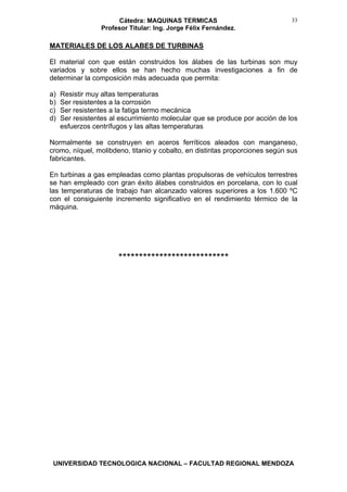 Cátedra: MAQUINAS TERMICAS
Profesor Titular: Ing. Jorge Félix Fernández.
UNIVERSIDAD TECNOLOGICA NACIONAL – FACULTAD REGIONAL MENDOZA
33
MATERIALES DE LOS ALABES DE TURBINAS
El material con que están construidos los álabes de las turbinas son muy
variados y sobre ellos se han hecho muchas investigaciones a fin de
determinar la composición más adecuada que permita:
a) Resistir muy altas temperaturas
b) Ser resistentes a la corrosión
c) Ser resistentes a la fatiga termo mecánica
d) Ser resistentes al escurrimiento molecular que se produce por acción de los
esfuerzos centrífugos y las altas temperaturas
Normalmente se construyen en aceros ferríticos aleados con manganeso,
cromo, níquel, molibdeno, titanio y cobalto, en distintas proporciones según sus
fabricantes.
En turbinas a gas empleadas como plantas propulsoras de vehículos terrestres
se han empleado con gran éxito álabes construidos en porcelana, con lo cual
las temperaturas de trabajo han alcanzado valores superiores a los 1.600 ºC
con el consiguiente incremento significativo en el rendimiento térmico de la
máquina.
***************************
 
