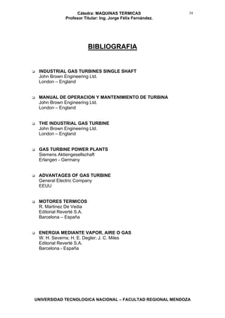 Cátedra: MAQUINAS TERMICAS
Profesor Titular: Ing. Jorge Félix Fernández.
UNIVERSIDAD TECNOLOGICA NACIONAL – FACULTAD REGIONAL MENDOZA
34
BIBLIOGRAFIA
INDUSTRIAL GAS TURBINES SINGLE SHAFT
John Brown Engineering Ltd.
London – England
MANUAL DE OPERACION Y MANTENIMIENTO DE TURBINA
John Brown Engineering Ltd.
London – England
THE INDUSTRIAL GAS TURBINE
John Brown Engineering Ltd.
London – England
GAS TURBINE POWER PLANTS
Siemens Aktiengesellschaft
Erlangen - Germany
ADVANTAGES OF GAS TURBINE
General Electric Company
EEUU
MOTORES TERMICOS
R. Martinez De Vedia
Editorial Reverté S.A.
Barcelona – España
ENERGIA MEDIANTE VAPOR, AIRE O GAS
W. H. Severns; H. E. Degler; J. C. Miles
Editorial Reverté S.A.
Barcelona - España
 