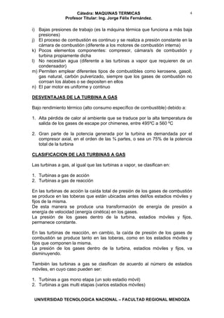 Cátedra: MAQUINAS TERMICAS
Profesor Titular: Ing. Jorge Félix Fernández.
UNIVERSIDAD TECNOLOGICA NACIONAL – FACULTAD REGIONAL MENDOZA
4
i) Bajas presiones de trabajo (es la máquina térmica que funciona a más baja
presiones)
j) El proceso de combustión es continuo y se realiza a presión constante en la
cámara de combustión (diferente a los motores de combustión interna)
k) Pocos elementos componentes: compresor, cámara/s de combustión y
turbina propiamente dicha
l) No necesitan agua (diferente a las turbinas a vapor que requieren de un
condensador)
m) Permiten emplear diferentes tipos de combustibles como kerosene, gasoil,
gas natural, carbón pulverizado, siempre que los gases de combustión no
corroan los álabes o se depositen en ellos
n) El par motor es uniforme y continuo
DESVENTAJAS DE LA TURBINA A GAS
Bajo rendimiento térmico (alto consumo específico de combustible) debido a:
1. Alta pérdida de calor al ambiente que se traduce por la alta temperatura de
salida de los gases de escape por chimenea, entre 495ºC a 560 ºC
2. Gran parte de la potencia generada por la turbina es demandada por el
compresor axial, en el orden de las ¾ partes, o sea un 75% de la potencia
total de la turbina
CLASIFICACION DE LAS TURBINAS A GAS
Las turbinas a gas, al igual que las turbinas a vapor, se clasifican en:
1. Turbinas a gas de acción
2. Turbinas a gas de reacción
En las turbinas de acción la caída total de presión de los gases de combustión
se produce en las toberas que están ubicadas antes del/los estadios móviles y
fijos de la misma.
De esta manera se produce una transformación de energía de presión a
energía de velocidad (energía cinética) en los gases.
La presión de los gases dentro de la turbina, estadios móviles y fijos,
permanece constante.
En las turbinas de reacción, en cambio, la caída de presión de los gases de
combustión se produce tanto en las toberas, como en los estadios móviles y
fijos que componen la misma.
La presión de los gases dentro de la turbina, estadios móviles y fijos, va
disminuyendo.
También las turbinas a gas se clasifican de acuerdo al número de estadios
móviles, en cuyo caso pueden ser:
1. Turbinas a gas mono etapa (un solo estadio móvil)
2. Turbinas a gas multi etapas (varios estadios móviles)
 