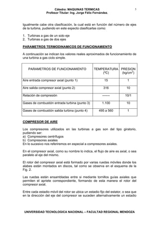 Cátedra: MAQUINAS TERMICAS
Profesor Titular: Ing. Jorge Félix Fernández.
UNIVERSIDAD TECNOLOGICA NACIONAL – FACULTAD REGIONAL MENDOZA
5
Igualmente cabe otra clasificación, la cual está en función del número de ejes
de la turbina, pudiendo en este especto clasificarlas como:
1. Turbinas a gas de un solo eje
2. Turbinas a gas de dos ejes
PARAMETROS TERMODINAMICOS DE FUNCIONAMIENTO
A continuación se indican los valores reales aproximados de funcionamiento de
una turbina a gas ciclo simple.
PARAMETROS DE FUNCIONAMIENTO TEMPERATURA
(ºC)
PRESION
(kg/cm2
)
Aire entrada compresor axial (punto 1) 15 1
Aire salida compresor axial (punto 2) 316 10
Relación de compresión ------- 10/1
Gases de combustión entrada turbina (punto 3) 1.100 10
Gases de combustión salida turbina (punto 4) 495 a 560 1
COMPRESOR DE AIRE
Los compresores utilizados en las turbinas a gas son del tipo giratorio,
pudiendo ser:
a) Compresores centrífugos
b) Compresores axiales
En lo sucesivo nos referiremos en especial a compresores axiales.
En el compresor axial, como su nombre lo indica, el flujo de aire es axial, o sea
paralelo al eje del mismo.
El rotor del compresor axial está formado por varias ruedas móviles donde los
alabes están montados en discos, tal como se observa en el esquema de la
Fig. 2.
Las ruedas están ensambladas entre si mediante tornillos guías axiales que
permiten el apriete correspondiente, formando de esta manera el rotor del
compresor axial.
Entre cada estadio móvil del rotor se ubica un estadio fijo del estator, o sea que
en la dirección del eje del compresor se suceden alternativamente un estadio
 
