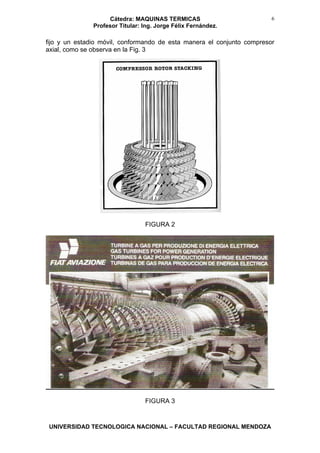Cátedra: MAQUINAS TERMICAS
Profesor Titular: Ing. Jorge Félix Fernández.
UNIVERSIDAD TECNOLOGICA NACIONAL – FACULTAD REGIONAL MENDOZA
6
fijo y un estadio móvil, conformando de esta manera el conjunto compresor
axial, como se observa en la Fig. 3
FIGURA 2
FIGURA 3
 