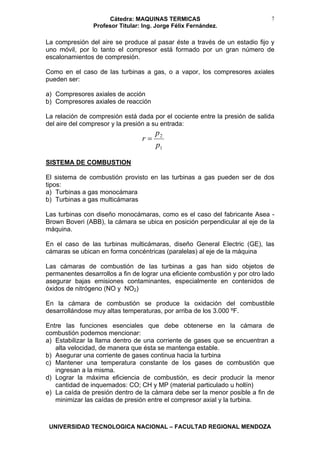 Cátedra: MAQUINAS TERMICAS
Profesor Titular: Ing. Jorge Félix Fernández.
UNIVERSIDAD TECNOLOGICA NACIONAL – FACULTAD REGIONAL MENDOZA
7
La compresión del aire se produce al pasar éste a través de un estadio fijo y
uno móvil, por lo tanto el compresor está formado por un gran número de
escalonamientos de compresión.
Como en el caso de las turbinas a gas, o a vapor, los compresores axiales
pueden ser:
a) Compresores axiales de acción
b) Compresores axiales de reacción
La relación de compresión está dada por el cociente entre la presión de salida
del aire del compresor y la presión a su entrada:
1
2
p
p
r =
SISTEMA DE COMBUSTION
El sistema de combustión provisto en las turbinas a gas pueden ser de dos
tipos:
a) Turbinas a gas monocámara
b) Turbinas a gas multicámaras
Las turbinas con diseño monocámaras, como es el caso del fabricante Asea -
Brown Boveri (ABB), la cámara se ubica en posición perpendicular al eje de la
máquina.
En el caso de las turbinas multicámaras, diseño General Electric (GE), las
cámaras se ubican en forma concéntricas (paralelas) al eje de la máquina
Las cámaras de combustión de las turbinas a gas han sido objetos de
permanentes desarrollos a fin de lograr una eficiente combustión y por otro lado
asegurar bajas emisiones contaminantes, especialmente en contenidos de
óxidos de nitrógeno (NO y NO2)
En la cámara de combustión se produce la oxidación del combustible
desarrollándose muy altas temperaturas, por arriba de los 3.000 ºF.
Entre las funciones esenciales que debe obtenerse en la cámara de
combustión podemos mencionar:
a) Estabilizar la llama dentro de una corriente de gases que se encuentran a
alta velocidad, de manera que ésta se mantenga estable.
b) Asegurar una corriente de gases continua hacia la turbina
c) Mantener una temperatura constante de los gases de combustión que
ingresan a la misma.
d) Lograr la máxima eficiencia de combustión, es decir producir la menor
cantidad de inquemados: CO; CH y MP (material particulado u hollín)
e) La caída de presión dentro de la cámara debe ser la menor posible a fin de
minimizar las caídas de presión entre el compresor axial y la turbina.
 