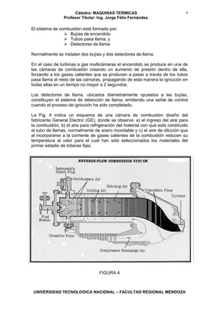 Cátedra: MAQUINAS TERMICAS
Profesor Titular: Ing. Jorge Félix Fernández.
UNIVERSIDAD TECNOLOGICA NACIONAL – FACULTAD REGIONAL MENDOZA
8
El sistema de combustión está formado por:
Bujías de encendido
Tubos pasa llama, y
Detectores de llama
Normalmente se instalan dos bujías y dos detectores de llama.
En el caso de turbinas a gas multicámaras el encendido se produce en una de
las cámaras de combustión creando un aumento de presión dentro de ella,
forzando a los gases calientes que se producen a pasar a través de los tubos
pasa llama al resto de las cámaras, propagando de esta manera la ignicción en
todas ellas en un tiempo no mayor a 2 segundos.
Los detectores de llama, ubicados diametralmente opuestos a las bujías,
constituyen el sistema de detección de llama, emitiendo una señal de control
cuando el proceso de ignicción ha sido completado.
La Fig. 4 indica un esquema de una cámara de combustión diseño del
fabricante General Electric (GE), donde se observa: a) el ingreso del aire para
la combustión, b) el aire para refrigeración del material con que está construido
el tubo de llamas, normalmente de acero inoxidable y c) el aire de dilución que
al incorporarse a la corriente de gases calientes de la combustión reducen su
temperatura al valor para el cual han sido seleccionados los materiales del
primer estadio de toberas fijas.
FIGURA 4
 