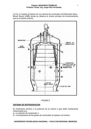 Cátedra: MAQUINAS TERMICAS
Profesor Titular: Ing. Jorge Félix Fernández.
UNIVERSIDAD TECNOLOGICA NACIONAL – FACULTAD REGIONAL MENDOZA
9
La Fig. 5 muestra el diseño de una cámara de combustión del fabricante Asea -
Brown Boveri (ABB) donde se observa el mismo principio de funcionamiento
que en el diseño anterior.
FIGURA 5
SISTEMA DE REFRIGERACION
El rendimiento térmico y la potencia de la turbina a gas están fuertemente
influenciados por:
a) La relación de compresión y
b) La temperatura de los gases de combustión al ingreso a la turbina.
 